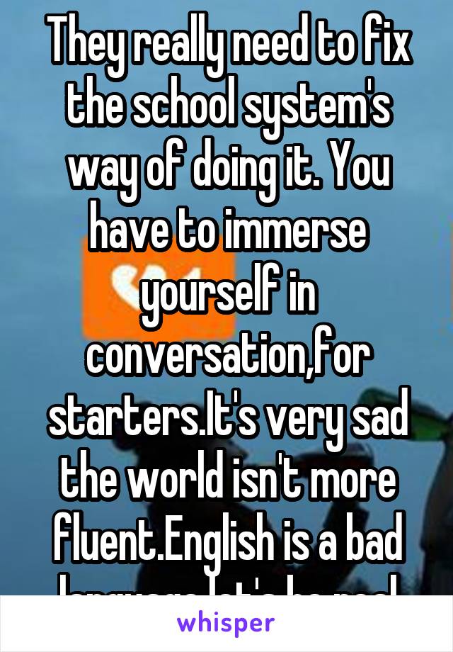 They really need to fix the school system's way of doing it. You have to immerse yourself in conversation,for starters.It's very sad the world isn't more fluent.English is a bad language,let's be real