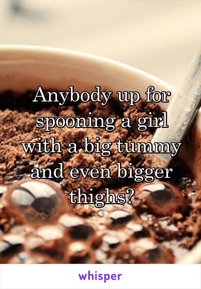 Anybody up for spooning a girl with a big tummy and even bigger thighs?