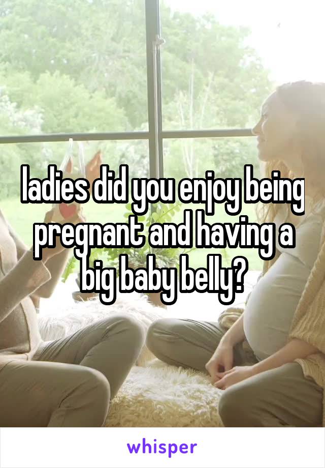 ladies did you enjoy being pregnant and having a big baby belly?