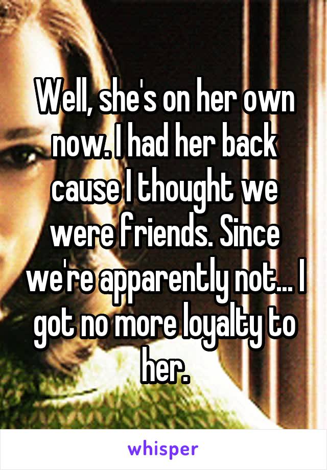 Well, she's on her own now. I had her back cause I thought we were friends. Since we're apparently not... I got no more loyalty to her.