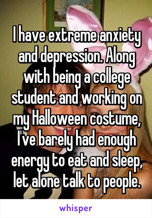 I have extreme anxiety and depression. Along with being a college student and working on my Halloween costume, I've barely had enough energy to eat and sleep, let alone talk to people.