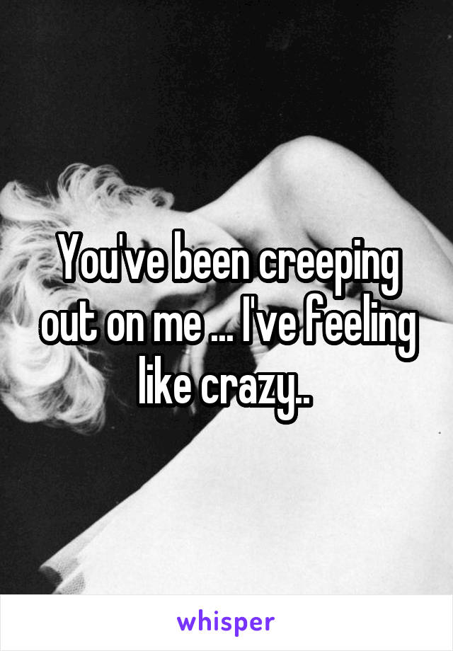 You've been creeping out on me ... I've feeling like crazy.. 