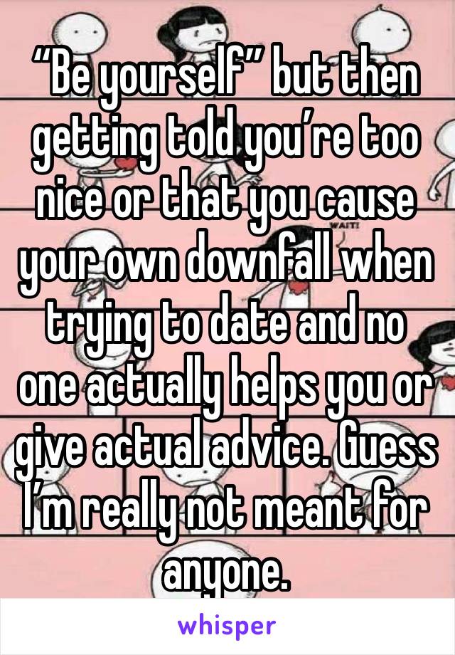 “Be yourself” but then getting told you’re too nice or that you cause your own downfall when trying to date and no one actually helps you or give actual advice. Guess I’m really not meant for anyone. 