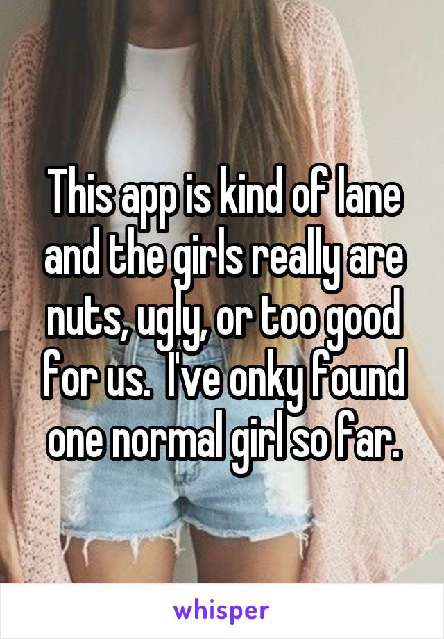 This app is kind of lane and the girls really are nuts, ugly, or too good for us.  I've onky found one normal girl so far.