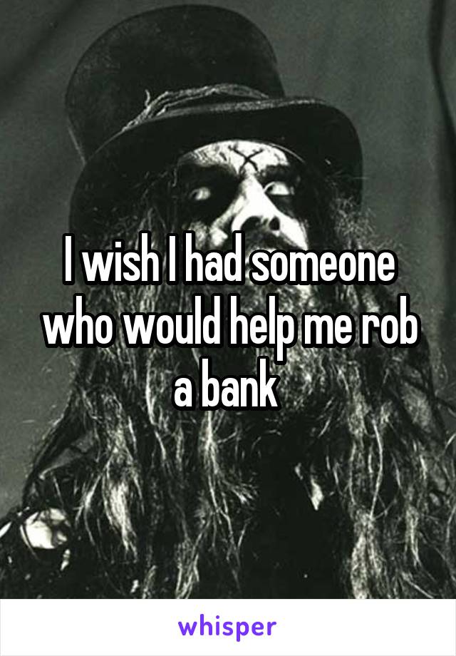 I wish I had someone who would help me rob a bank 