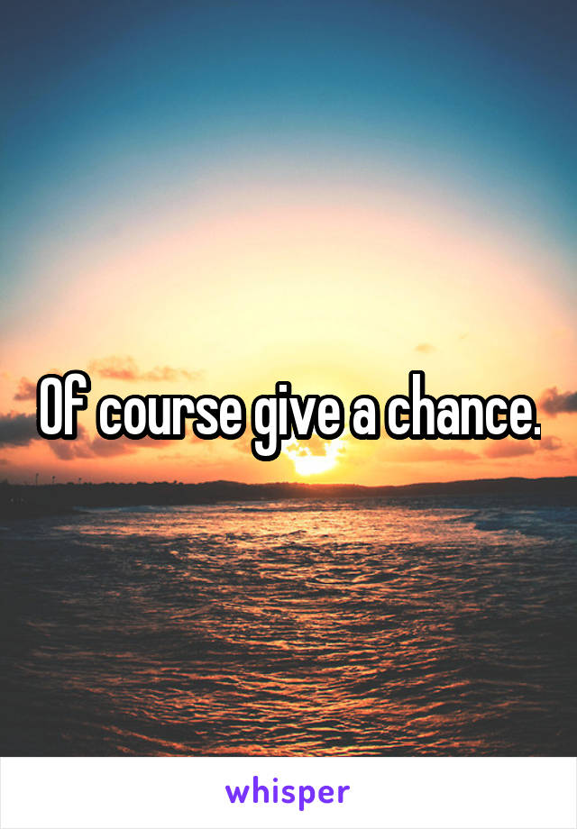 Of course give a chance.