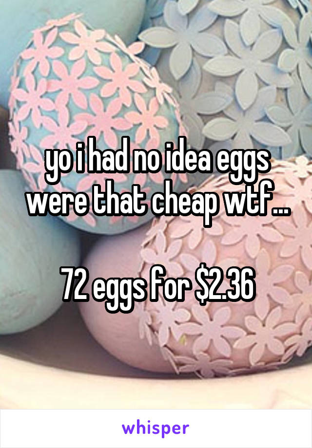 yo i had no idea eggs were that cheap wtf...

72 eggs for $2.36