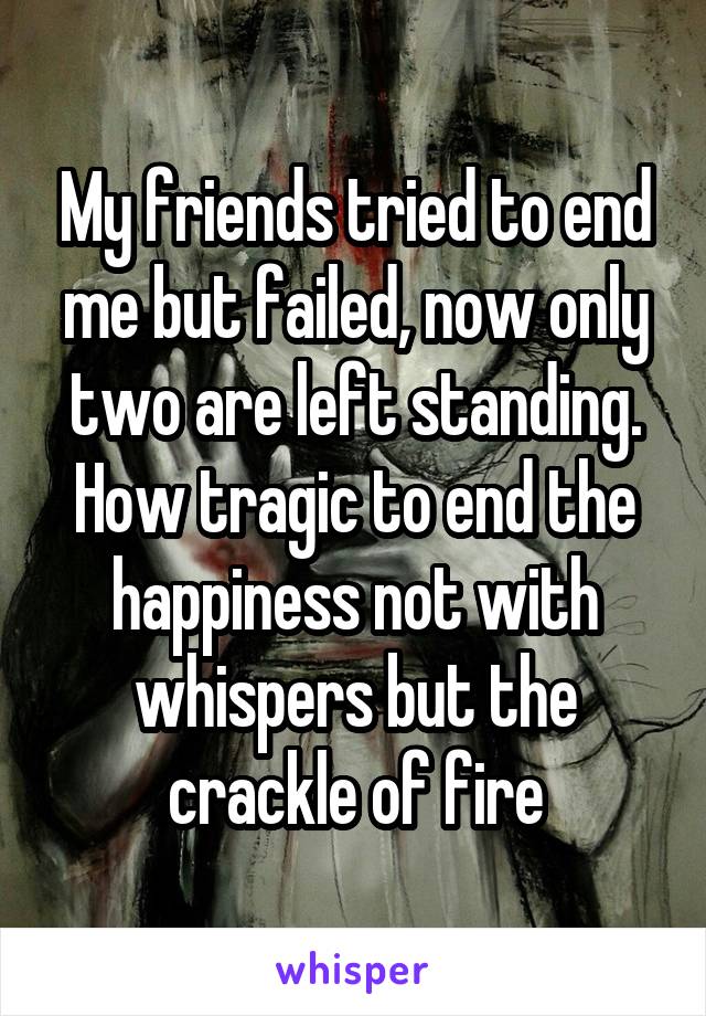 My friends tried to end me but failed, now only two are left standing. How tragic to end the happiness not with whispers but the crackle of fire