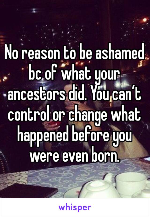 No reason to be ashamed bc of what your ancestors did. You can’t control or change what happened before you were even born. 