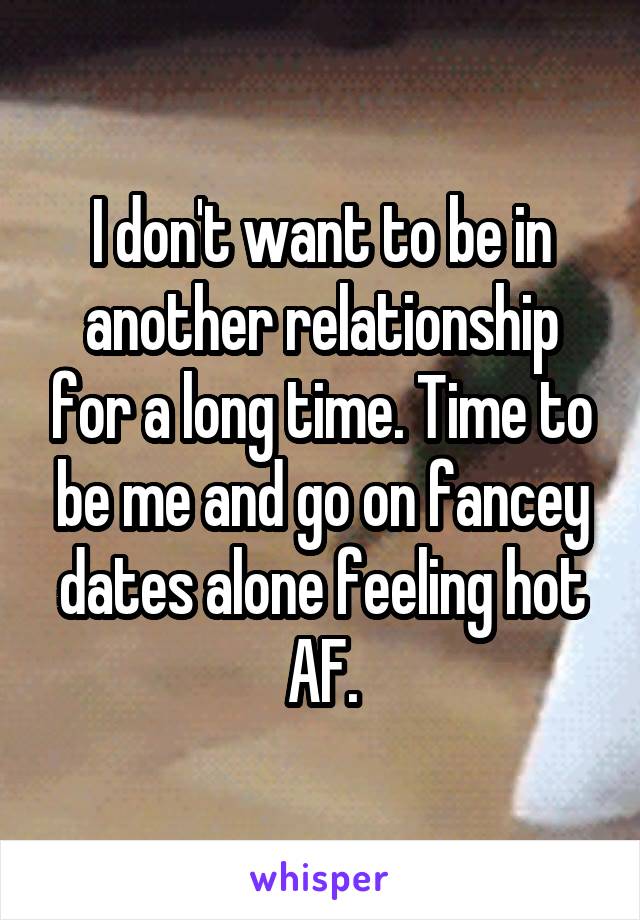 I don't want to be in another relationship for a long time. Time to be me and go on fancey dates alone feeling hot AF.