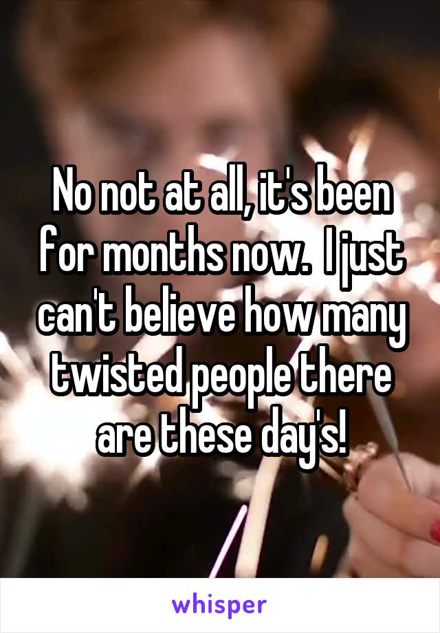 No not at all, it's been for months now.  I just can't believe how many twisted people there are these day's!