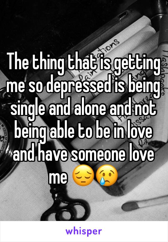 The thing that is getting me so depressed is being single and alone and not being able to be in love and have someone love me 😔😢