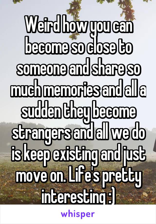 Weird how you can become so close to someone and share so much memories and all a sudden they become strangers and all we do is keep existing and just move on. Life's pretty interesting :)