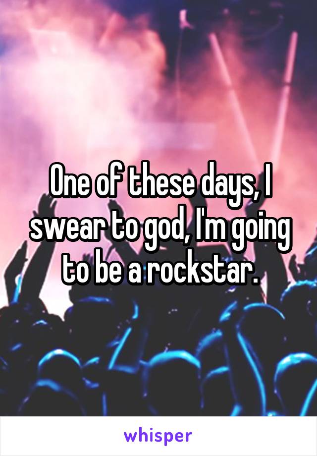 One of these days, I swear to god, I'm going to be a rockstar.