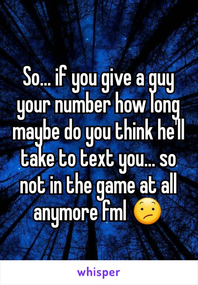 So... if you give a guy your number how long maybe do you think he'll take to text you... so not in the game at all anymore fml 😕