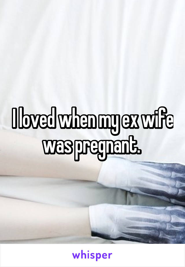 I loved when my ex wife was pregnant. 