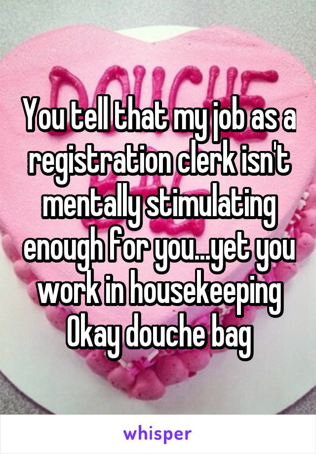 You tell that my job as a registration clerk isn't mentally stimulating enough for you...yet you work in housekeeping
Okay douche bag