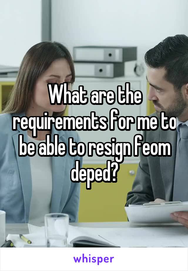 What are the requirements for me to be able to resign feom deped?