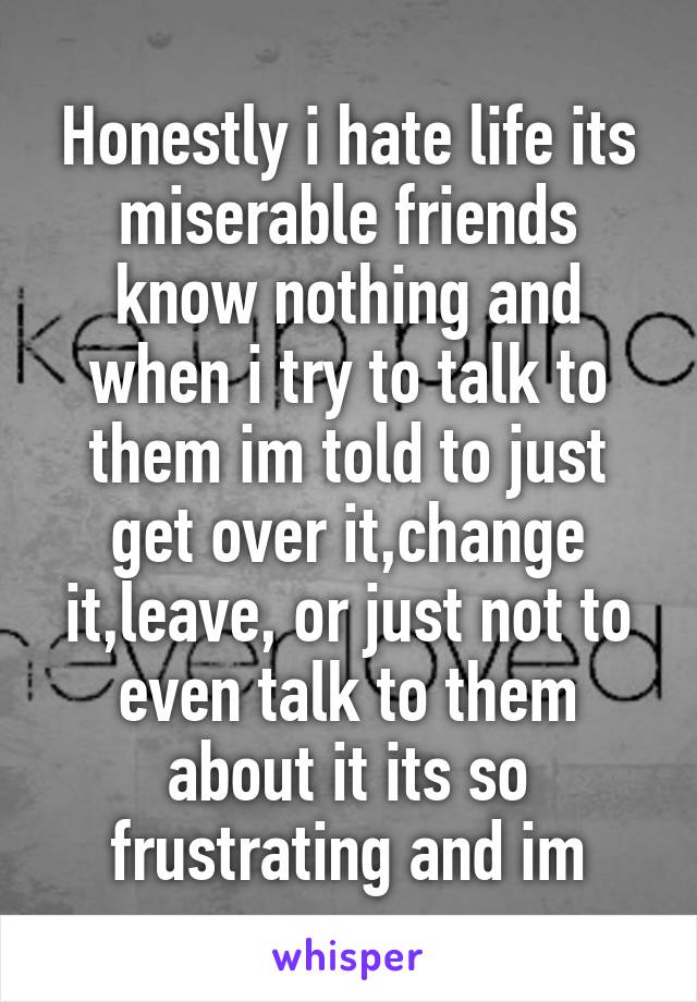 Honestly i hate life its miserable friends know nothing and when i try to talk to them im told to just get over it,change it,leave, or just not to even talk to them about it its so frustrating and im