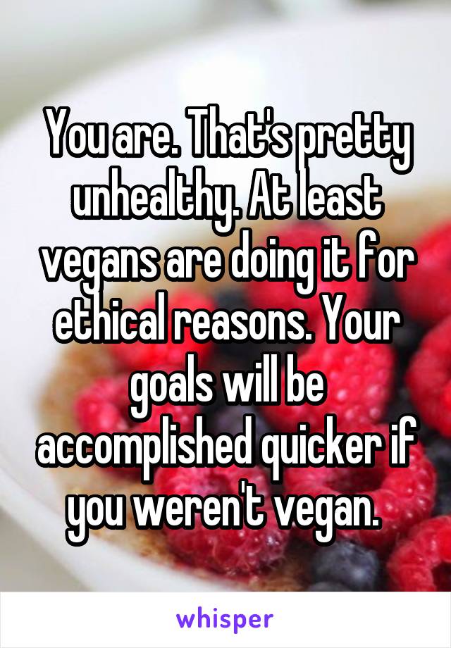 You are. That's pretty unhealthy. At least vegans are doing it for ethical reasons. Your goals will be accomplished quicker if you weren't vegan. 