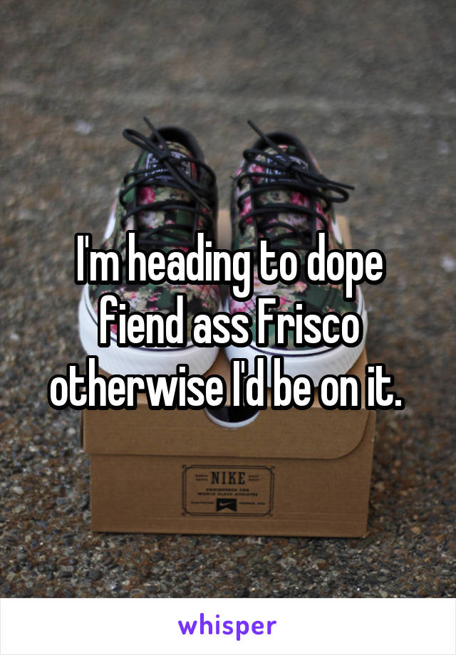 I'm heading to dope fiend ass Frisco otherwise I'd be on it. 