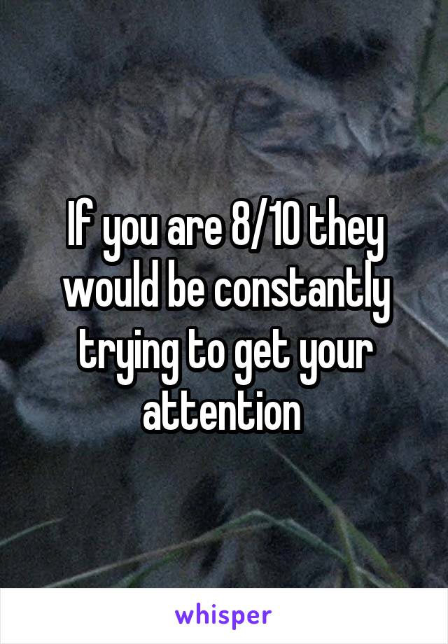If you are 8/10 they would be constantly trying to get your attention 