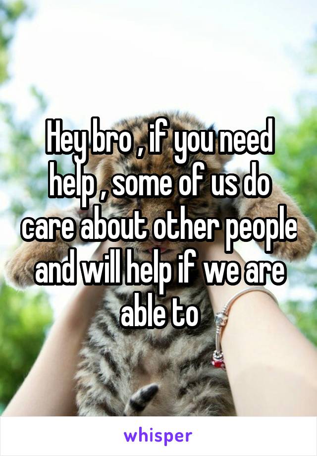 Hey bro , if you need help , some of us do care about other people and will help if we are able to