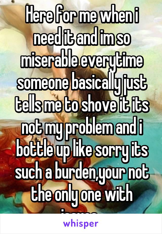 Here for me when i need it and im so miserable everytime someone basically just tells me to shove it its not my problem and i bottle up like sorry its such a burden,your not the only one with issues..