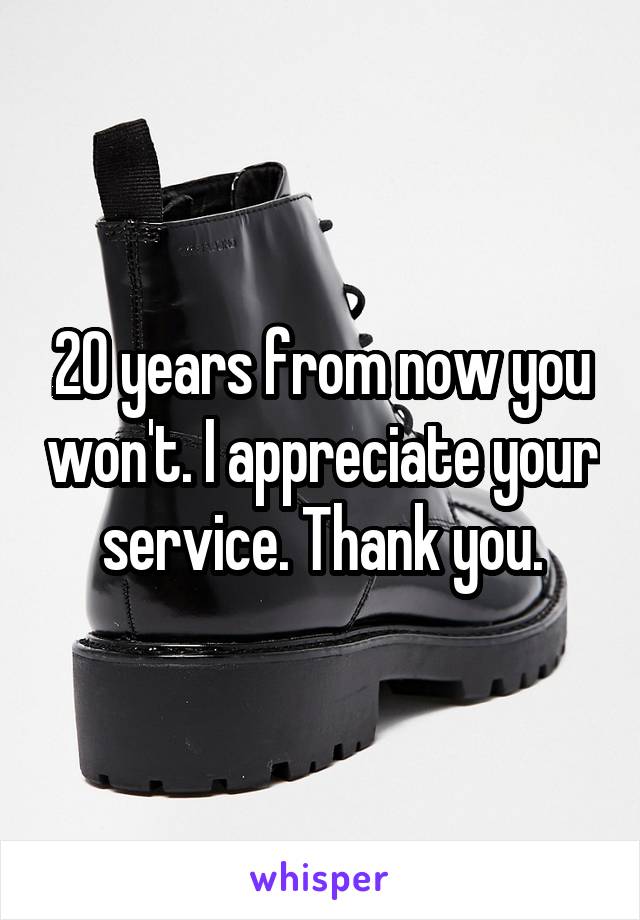 20 years from now you won't. I appreciate your service. Thank you.