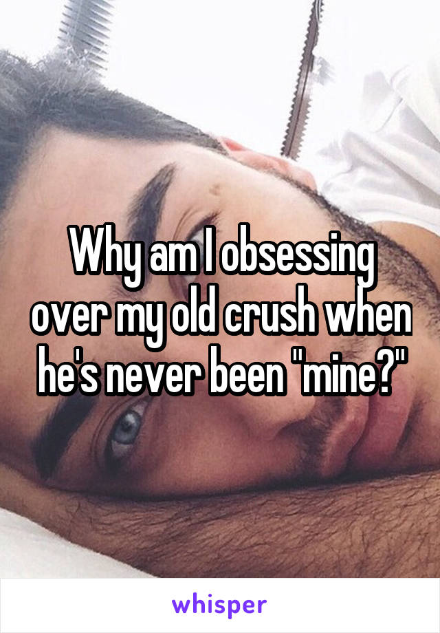 Why am I obsessing over my old crush when he's never been "mine?"