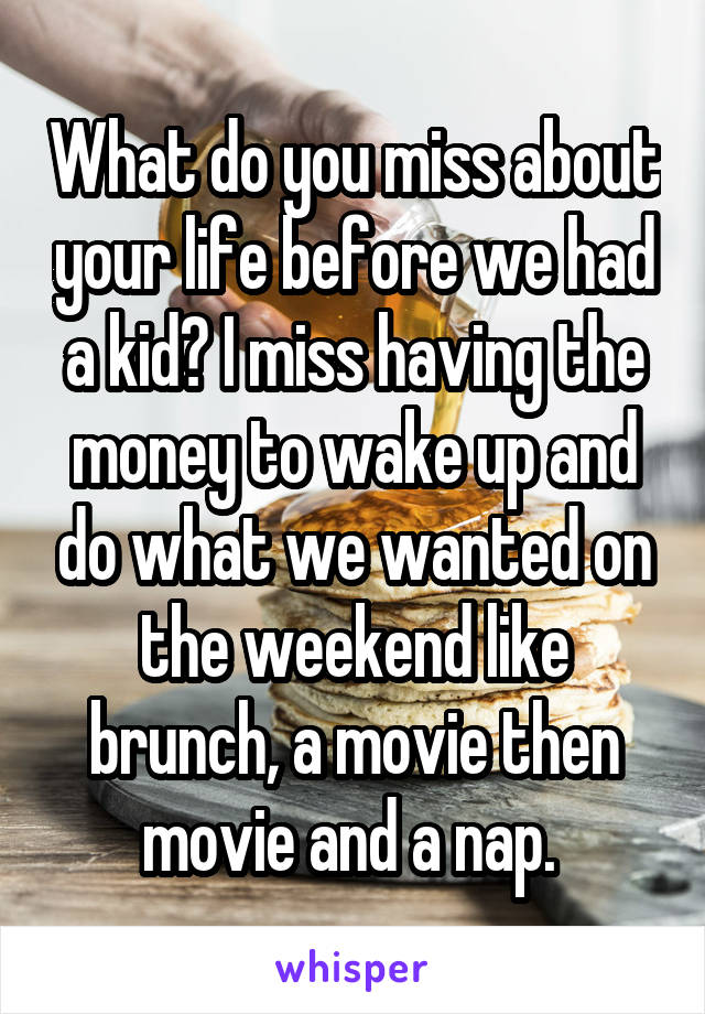 What do you miss about your life before we had a kid? I miss having the money to wake up and do what we wanted on the weekend like brunch, a movie then movie and a nap. 