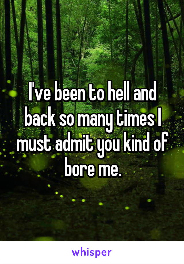 I've been to hell and back so many times I must admit you kind of bore me.