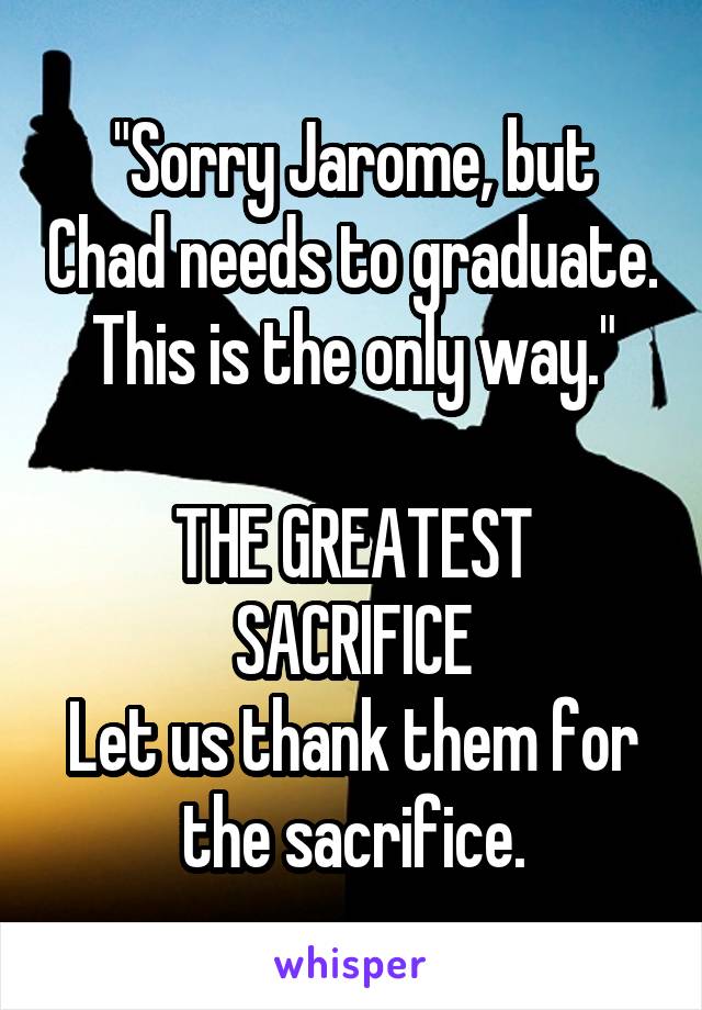 "Sorry Jarome, but Chad needs to graduate. This is the only way."

THE GREATEST SACRIFICE
Let us thank them for the sacrifice.