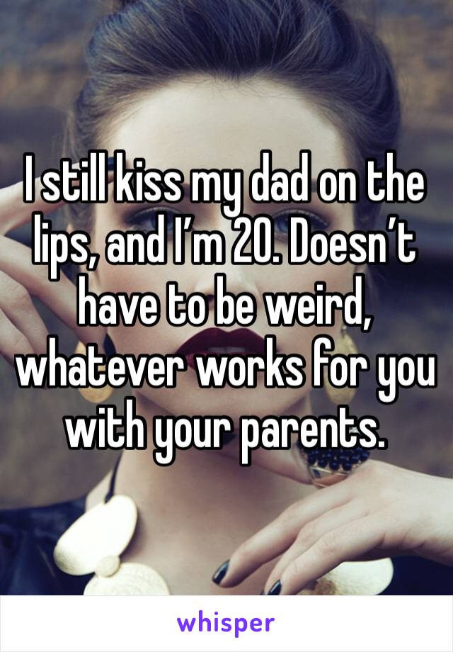 I still kiss my dad on the lips, and I’m 20. Doesn’t have to be weird, whatever works for you with your parents.