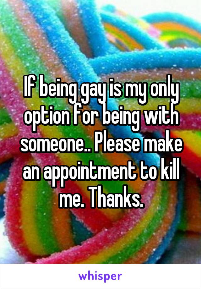 If being gay is my only option for being with someone.. Please make an appointment to kill me. Thanks.