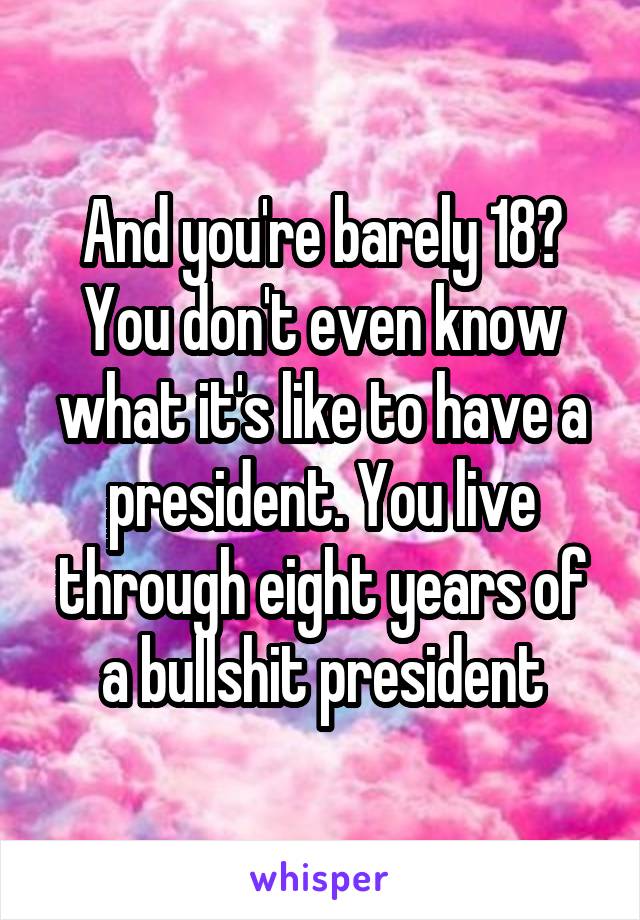 And you're barely 18? You don't even know what it's like to have a president. You live through eight years of a bullshit president