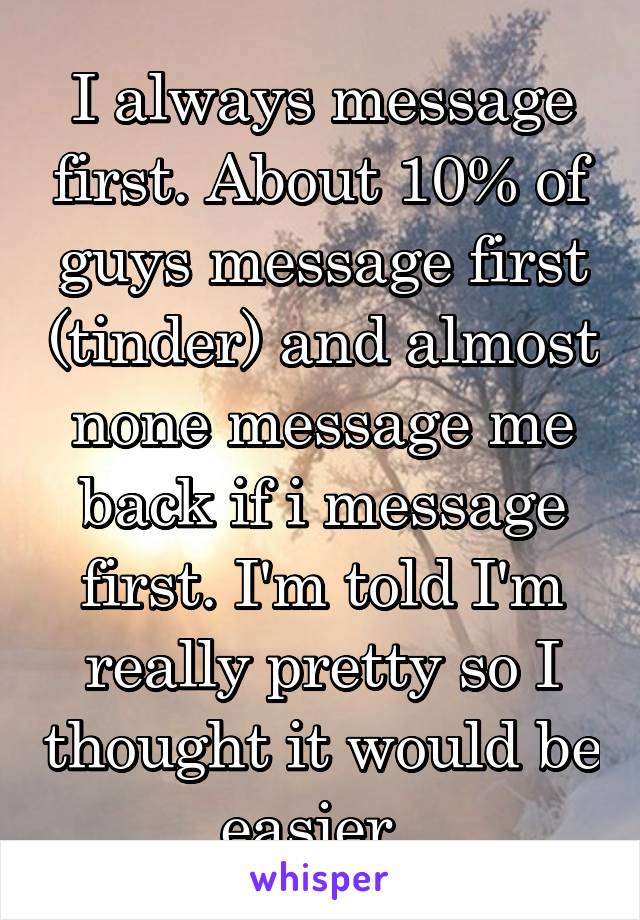 I always message first. About 10% of guys message first (tinder) and almost none message me back if i message first. I'm told I'm really pretty so I thought it would be easier. 