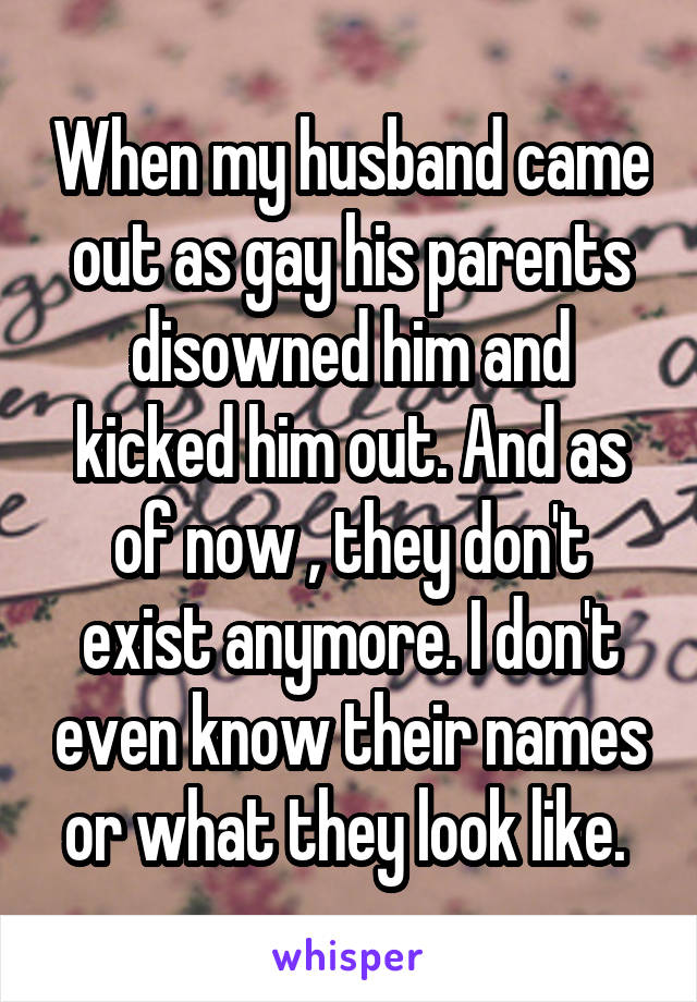 When my husband came out as gay his parents disowned him and kicked him out. And as of now , they don't exist anymore. I don't even know their names or what they look like. 