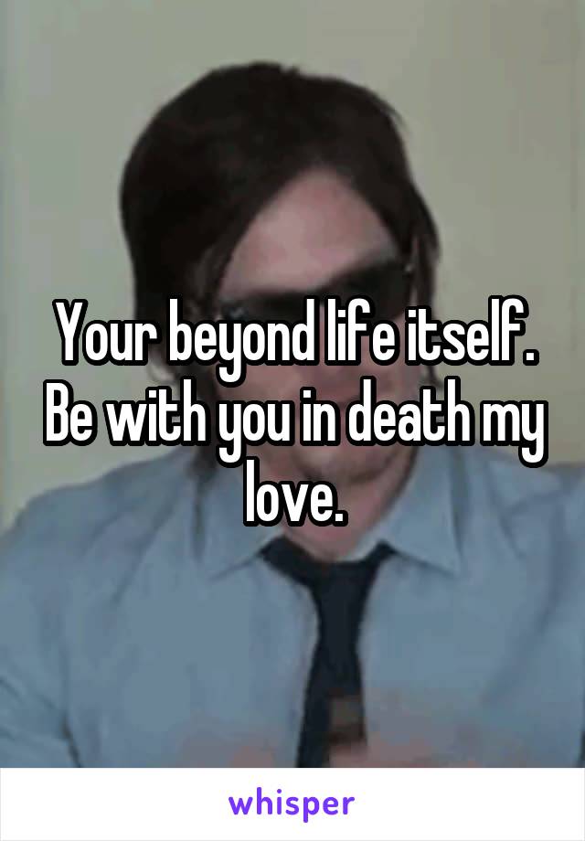 Your beyond life itself. Be with you in death my love.