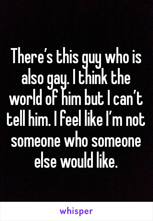 There’s this guy who is also gay. I think the world of him but I can’t tell him. I feel like I’m not someone who someone else would like. 