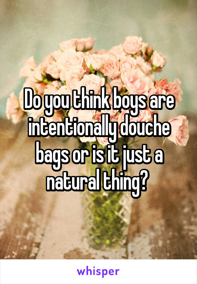 Do you think boys are intentionally douche bags or is it just a natural thing? 