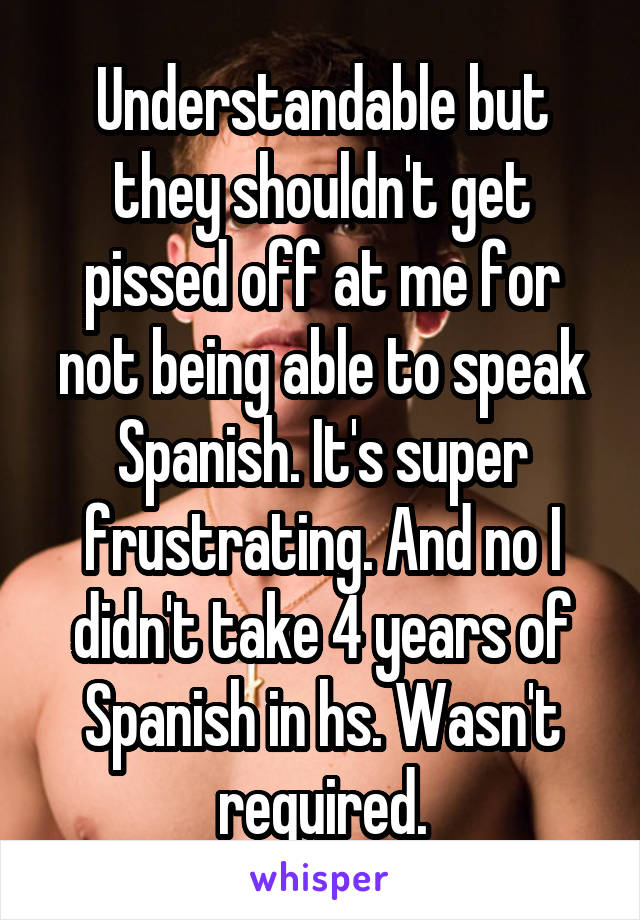 Understandable but they shouldn't get pissed off at me for not being able to speak Spanish. It's super frustrating. And no I didn't take 4 years of Spanish in hs. Wasn't required.