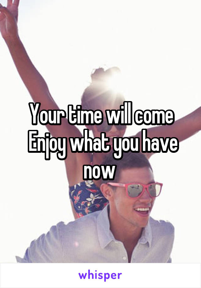 Your time will come
 Enjoy what you have now 