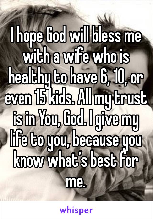 I hope God will bless me with a wife who is healthy to have 6, 10, or even 15 kids. All my trust is in You, God. I give my life to you, because you know what’s best for me.