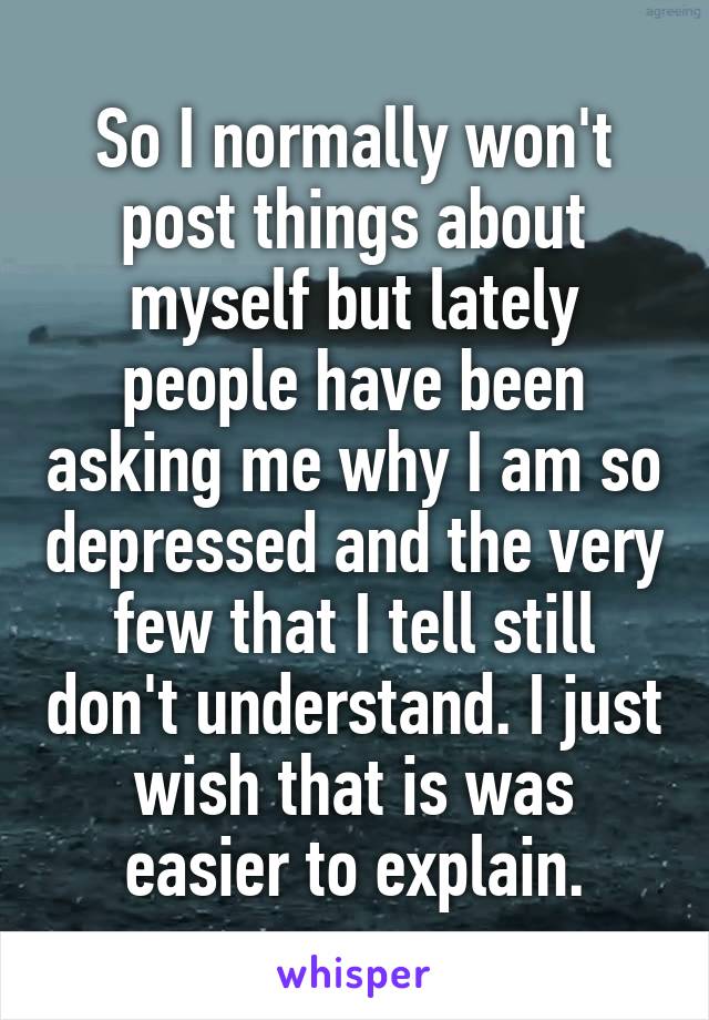 So I normally won't post things about myself but lately people have been asking me why I am so depressed and the very few that I tell still don't understand. I just wish that is was easier to explain.