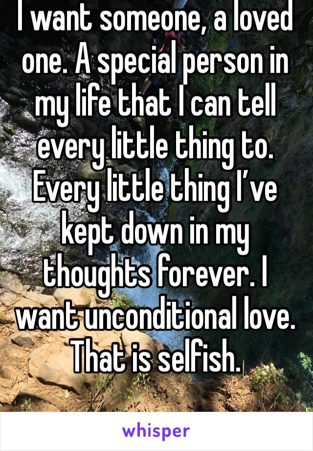 I want someone, a loved one. A special person in my life that I can tell every little thing to. Every little thing I’ve kept down in my thoughts forever. I want unconditional love. 
That is selfish. 