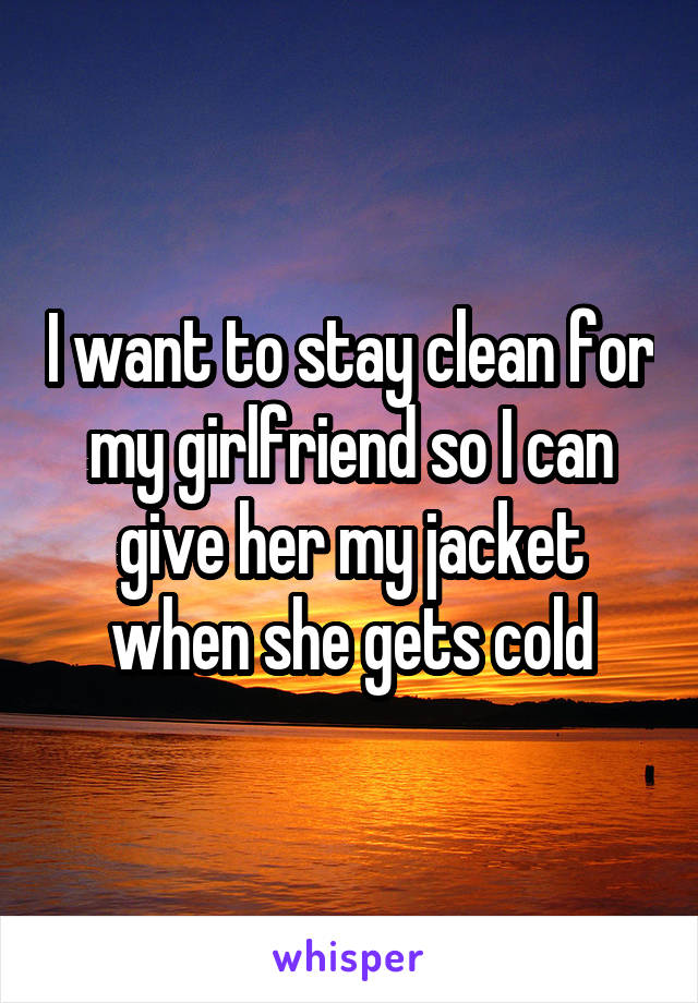 I want to stay clean for my girlfriend so I can give her my jacket when she gets cold