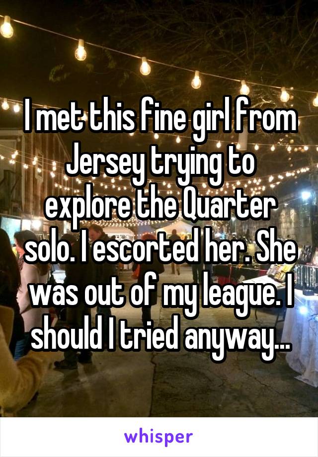 I met this fine girl from Jersey trying to explore the Quarter solo. I escorted her. She was out of my league. I should I tried anyway...