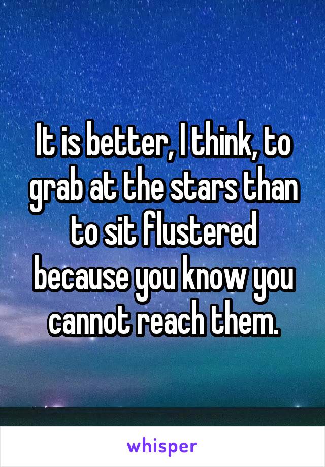 It is better, I think, to grab at the stars than to sit flustered because you know you cannot reach them.