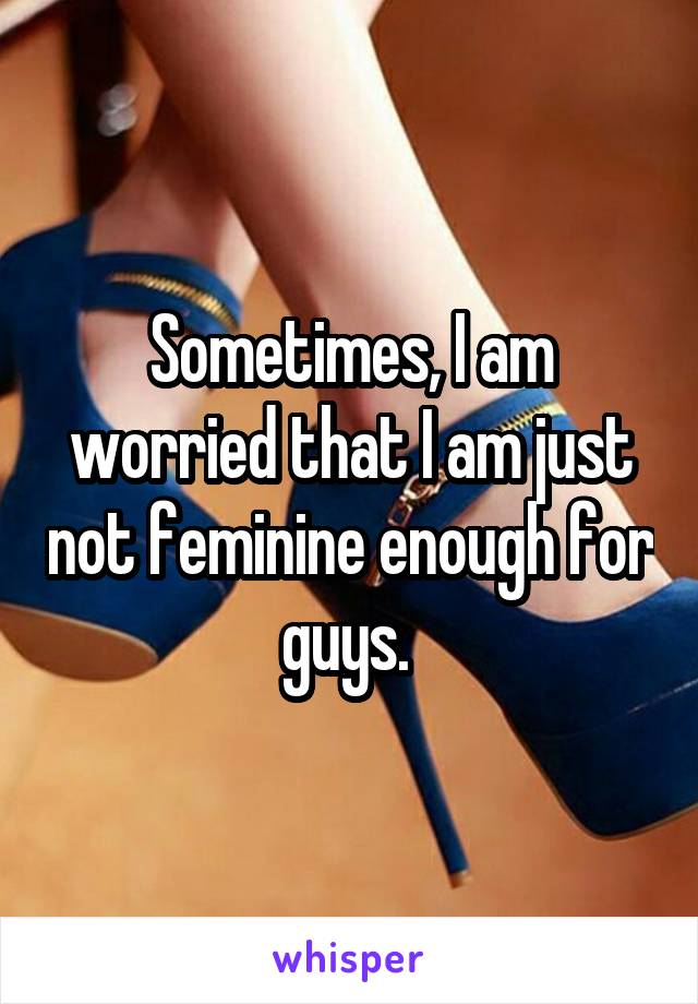 Sometimes, I am worried that I am just not feminine enough for guys. 